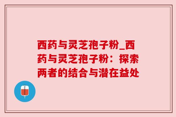 西药与灵芝孢子粉_西药与灵芝孢子粉:探索两者的结合与潜在益处