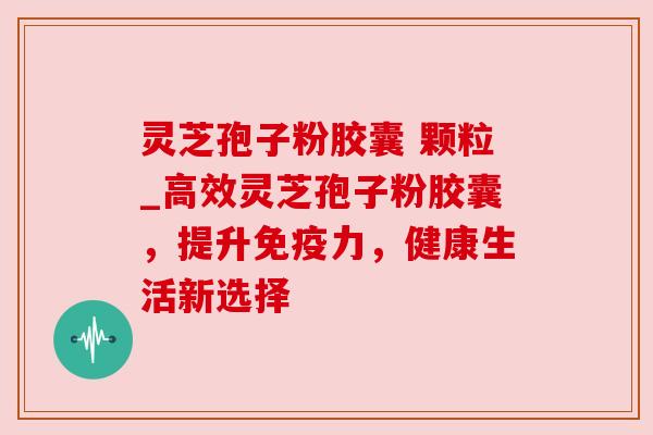 灵芝孢子粉胶囊 颗粒_高效灵芝孢子粉胶囊,提升免疫力,健康生活新选择