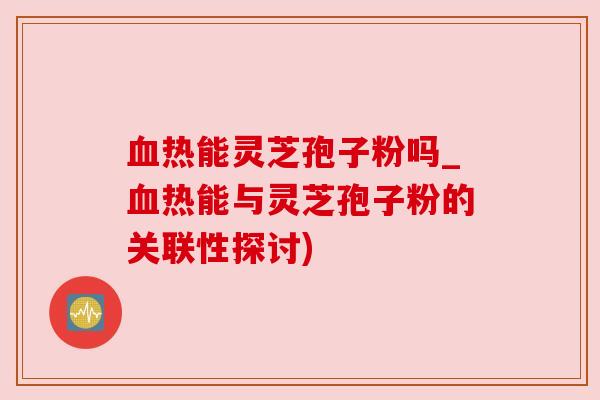 血热能灵芝孢子粉吗_血热能与灵芝孢子粉的关联性探讨)