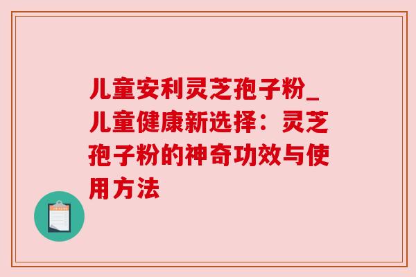 儿童安利灵芝孢子粉_儿童健康新选择:灵芝孢子粉的神奇功效与使用方法