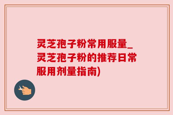 灵芝孢子粉常用服量_灵芝孢子粉的推荐日常服用剂量指南)