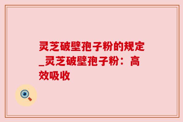 灵芝破壁孢子粉的规定_灵芝破壁孢子粉:高效吸收