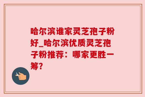 哈尔滨谁家灵芝孢子粉好_哈尔滨优质灵芝孢子粉推荐：哪家更胜一筹？