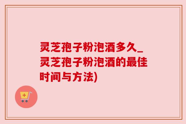 灵芝孢子粉泡酒多久_灵芝孢子粉泡酒的最佳时间与方法)
