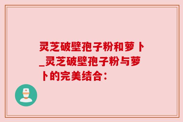 灵芝破壁孢子粉和萝卜_灵芝破壁孢子粉与萝卜的完美结合：
