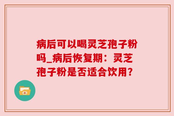 病后可以喝灵芝孢子粉吗_病后恢复期：灵芝孢子粉是否适合饮用？