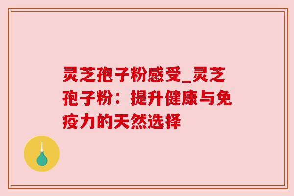 灵芝孢子粉感受_灵芝孢子粉:提升健康与免疫力的天然选择