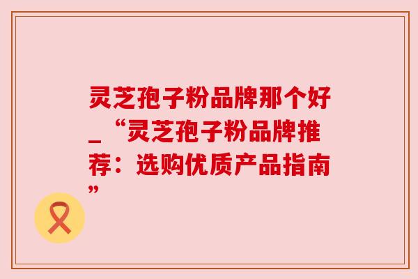 灵芝孢子粉品牌那个好_“灵芝孢子粉品牌推荐：选购优质产品指南”