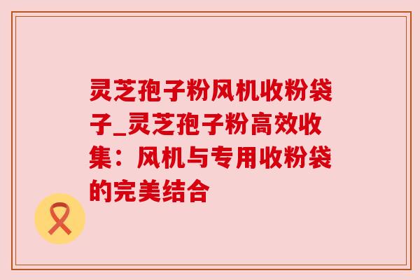 灵芝孢子粉风机收粉袋子_灵芝孢子粉高效收集:风机与专用收粉袋的完美结合