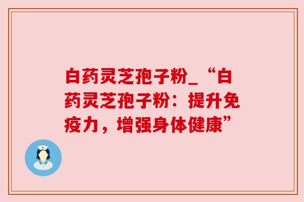 白药灵芝孢子粉_“白药灵芝孢子粉:提升免疫力,增强身体健康”