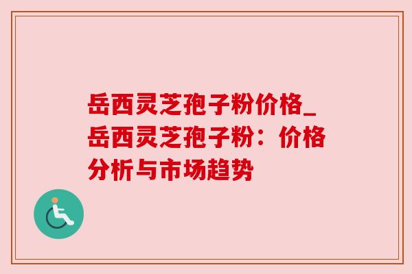 岳西灵芝孢子粉价格_岳西灵芝孢子粉:价格分析与市场趋势