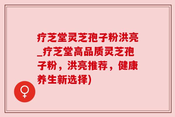 疗芝堂灵芝孢子粉洪亮_疗芝堂高品质灵芝孢子粉，洪亮推荐，健康养生新选择)