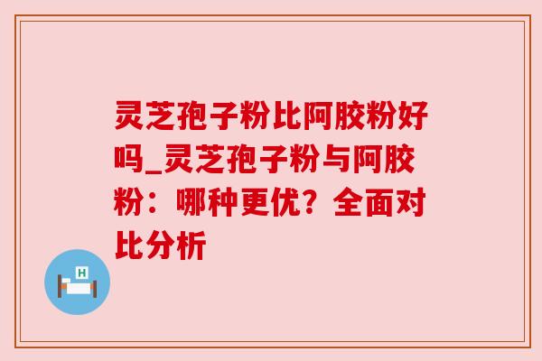 灵芝孢子粉比阿胶粉好吗_灵芝孢子粉与阿胶粉:哪种更优?全面对比分析