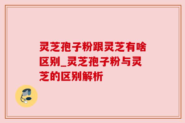 灵芝孢子粉跟灵芝有啥区别_灵芝孢子粉与灵芝的区别解析