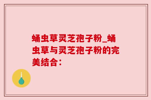 蛹虫草灵芝孢子粉_蛹虫草与灵芝孢子粉的完美结合: