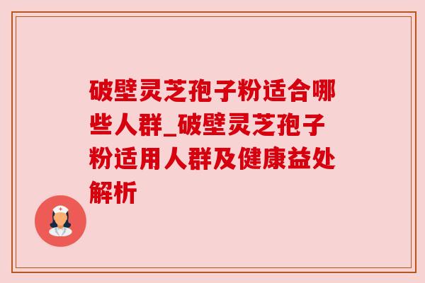 破壁灵芝孢子粉适合哪些人群_破壁灵芝孢子粉适用人群及健康益处解析
