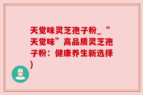 天觉味灵芝孢子粉_“天觉味”高品质灵芝孢子粉:健康养生新选择)