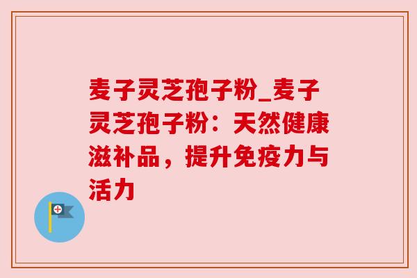 麦子灵芝孢子粉_麦子灵芝孢子粉:天然健康滋补品,提升免疫力与活力