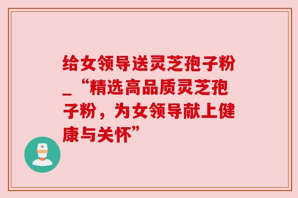 给女领导送灵芝孢子粉_“精选高品质灵芝孢子粉，为女领导献上健康与关怀”