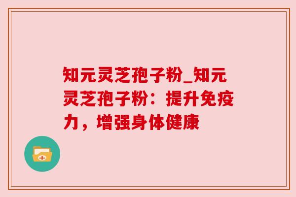 知元灵芝孢子粉_知元灵芝孢子粉:提升免疫力,增强身体健康
