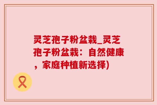 灵芝孢子粉盆栽_灵芝孢子粉盆栽：自然健康，家庭种植新选择)