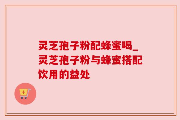 灵芝孢子粉配蜂蜜喝_灵芝孢子粉与蜂蜜搭配饮用的益处