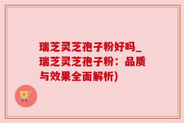 瑞芝灵芝孢子粉好吗_瑞芝灵芝孢子粉:品质与效果全面解析)