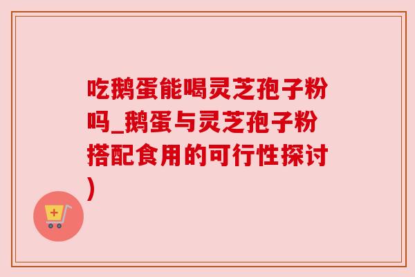 吃鹅蛋能喝灵芝孢子粉吗_鹅蛋与灵芝孢子粉搭配食用的可行性探讨)