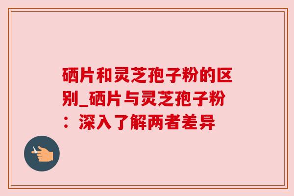 硒片和灵芝孢子粉的区别_硒片与灵芝孢子粉:深入了解两者差异