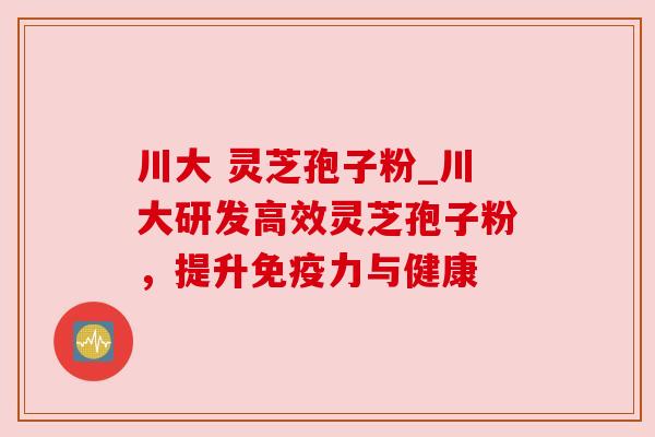 川大 灵芝孢子粉_川大研发高效灵芝孢子粉,提升免疫力与健康