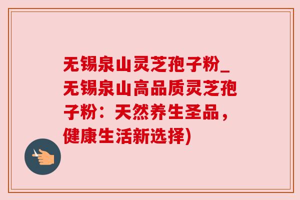 无锡泉山灵芝孢子粉_无锡泉山高品质灵芝孢子粉:天然养生圣品,健康生活新选择)