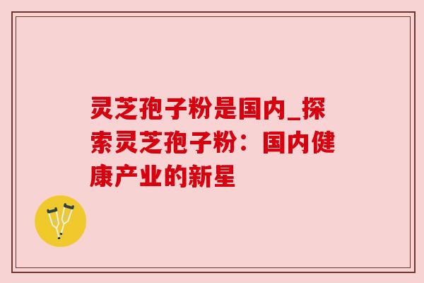 灵芝孢子粉是国内_探索灵芝孢子粉:国内健康产业的新星