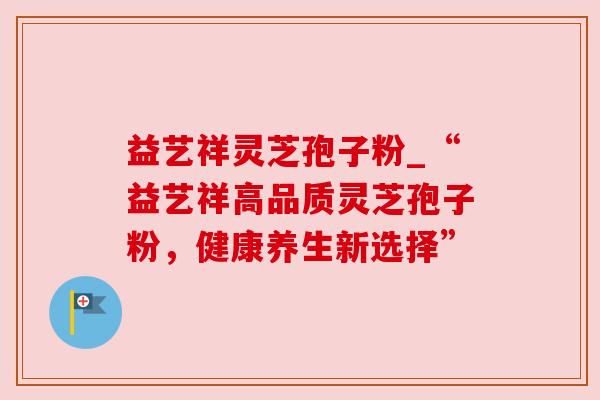 益艺祥灵芝孢子粉_“益艺祥高品质灵芝孢子粉,健康养生新选择”