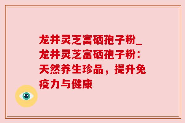 龙井灵芝富硒孢子粉_龙井灵芝富硒孢子粉:天然养生珍品,提升免疫力与健康