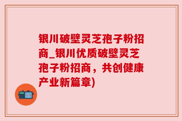 银川破壁灵芝孢子粉招商_银川优质破壁灵芝孢子粉招商，共创健康产业新篇章)
