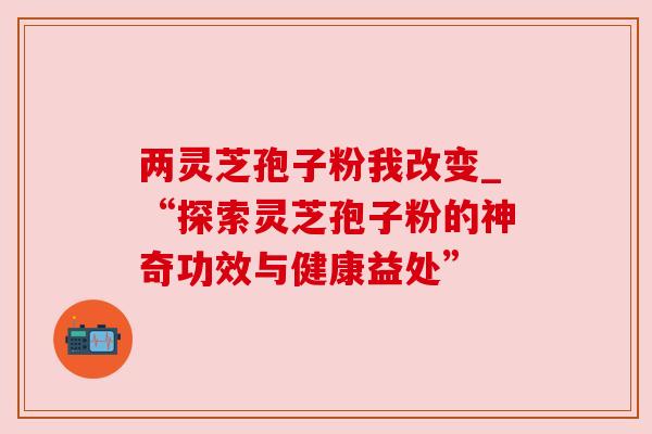 两灵芝孢子粉我改变_“探索灵芝孢子粉的神奇功效与健康益处”