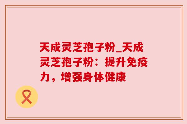 天成灵芝孢子粉_天成灵芝孢子粉:提升免疫力,增强身体健康