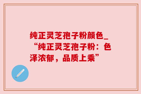纯正灵芝孢子粉颜色_“纯正灵芝孢子粉：色泽浓郁，品质上乘”