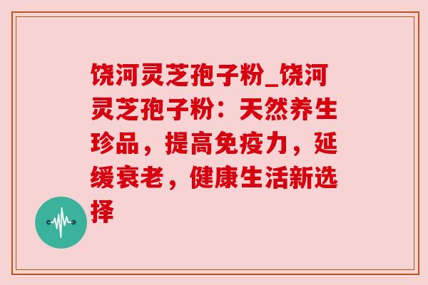 饶河灵芝孢子粉_饶河灵芝孢子粉:天然养生珍品,提高免疫力,延缓衰老,健康生活新选择