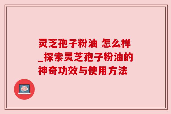 灵芝孢子粉油 怎么样_探索灵芝孢子粉油的神奇功效与使用方法