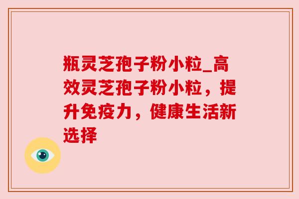 瓶灵芝孢子粉小粒_高效灵芝孢子粉小粒，提升免疫力，健康生活新选择