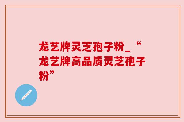 龙艺牌灵芝孢子粉_“龙艺牌高品质灵芝孢子粉”