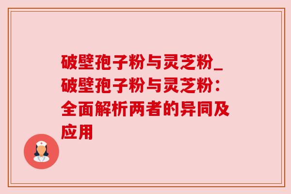 破壁孢子粉与灵芝粉_破壁孢子粉与灵芝粉：全面解析两者的异同及应用