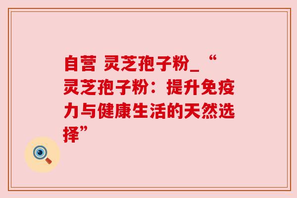 自营 灵芝孢子粉_“灵芝孢子粉:提升免疫力与健康生活的天然选择”