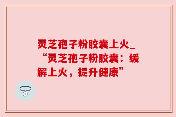 灵芝孢子粉胶囊上火_“灵芝孢子粉胶囊:缓解上火,提升健康”