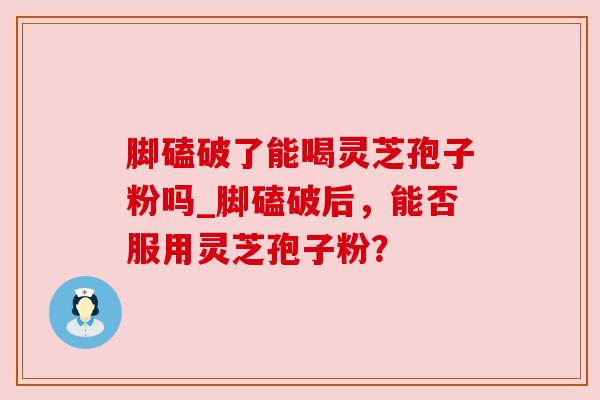 脚磕破了能喝灵芝孢子粉吗_脚磕破后，能否服用灵芝孢子粉？