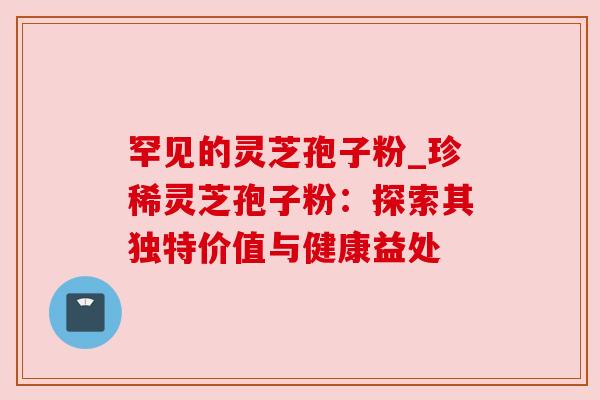 罕见的灵芝孢子粉_珍稀灵芝孢子粉:探索其独特价值与健康益处