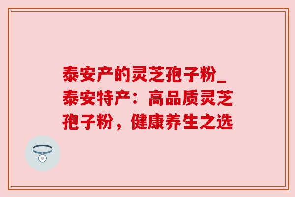 泰安产的灵芝孢子粉_泰安特产：高品质灵芝孢子粉，健康养生之选