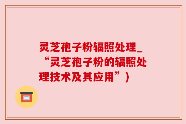灵芝孢子粉辐照处理_“灵芝孢子粉的辐照处理技术及其应用”)