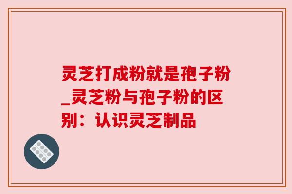 灵芝打成粉就是孢子粉_灵芝粉与孢子粉的区别：认识灵芝制品